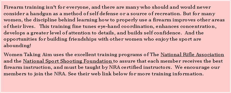 Text Box: Firearm training isn't for everyone, and there are many who should and would never consider a handgun as a method of self defense or a source of recreation. But for many women, the discipline behind learning how to properly use a firearm improves other areas of their lives.   This training fine tunes eye-hand coordination, enhances concentration, develops a greater level of attention to details, and builds self confidence.  And the opportunities for building friendships with other women who enjoy the sport are abounding!   Women Taking Aim uses the excellent training programs of The National Rifle Association   and the National Sport Shooting Foundation to assure that each member receives the best firearm instruction, and must be taught by NRA certified instructors.  We encourage our members to join the NRA. See their web link below for more training information.