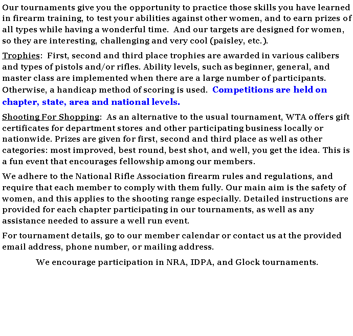 Text Box: Our tournaments give you the opportunity to practice those skills you have learned in firearm training, to test your abilities against other women, and to earn prizes of all types while having a wonderful time.  And our targets are designed for women, so they are interesting, challenging and very cool (paisley, etc.).Trophies:  First, second and third place trophies are awarded in various calibers and types of pistols and/or rifles. Ability levels, such as beginner, general, and master class are implemented when there are a large number of participants. Otherwise, a handicap method of scoring is used.  Competitions are held on chapter, state, area and national levels. Shooting For Shopping:  As an alternative to the usual tournament, WTA offers gift certificates for department stores and other participating business locally or nationwide. Prizes are given for first, second and third place as well as other categories: most improved, best round, best shot, and well, you get the idea. This is a fun event that encourages fellowship among our members.We adhere to the National Rifle Association firearm rules and regulations, and require that each member to comply with them fully. Our main aim is the safety of women, and this applies to the shooting range especially. Detailed instructions are provided for each chapter participating in our tournaments, as well as any assistance needed to assure a well run event. For tournament details, go to our member calendar or contact us at the provided email address, phone number, or mailing address. We encourage participation in NRA, IDPA, and Glock tournaments.