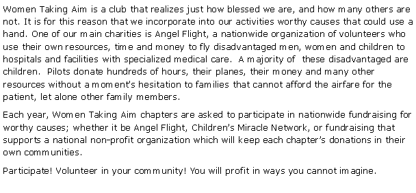 Text Box: Women Taking Aim is a club that realizes just how blessed we are, and how many others are not. It is for this reason that we incorporate into our activities worthy causes that could use a hand. One of our main charities is Angel Flight, a nationwide organization of volunteers who use their own resources, time and money to fly disadvantaged men, women and children to hospitals and facilities with specialized medical care.  A majority of  these disadvantaged are children.  Pilots donate hundreds of hours, their planes, their money and many other resources without a moments hesitation to families that cannot afford the airfare for the patient, let alone other family members. Each year, Women Taking Aim chapters are asked to participate in nationwide fundraising for worthy causes; whether it be Angel Flight, Childrens Miracle Network, or fundraising that supports a national non-profit organization which will keep each chapters donations in their own communities.Participate! Volunteer in your community! You will profit in ways you cannot imagine.